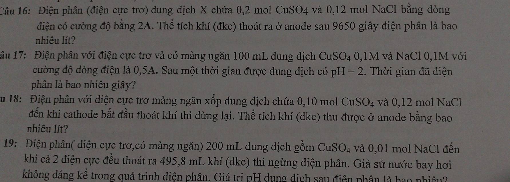 Điện phân (điện cực trơ) dung dịch X chứa 0, 2 mol CuSO4 và 0,12 mol NaCl bằng dòng 
điện có cường độ bằng 2A. Thể tích khí (đkc) thoát ra ở anode sau 9650 giây điện phân là bao 
nhiêu lít? 
âu 17: Điện phân với điện cực trơ và có màng ngăn 100 mL dung dịch CuSO_4 0, 1M và NaCl 0, 1M với 
cường độ dòng điện là 0,5A. Sau một thời gian được dung dịch có pH=2. Thời gian đã điện 
phân là bao nhiêu giây? 
ău 18: Điện phân với điện cực trơ màng ngăn xốp dung dịch chứa 0,10 mol CuSO_4 và 0,12 mol NaCl 
đến khi cathode bắt đầu thoát khí thì dừng lại. Thể tích khí (đkc) thu được ở anode bằng bao 
nhiêu lít? 
19: Điện phân( điện cực trơ,có màng ngăn) 200 mL dung dịch gồm CuSO_4 và 0,01 mol NaCl đến 
khi cả 2 điện cực đều thoát ra 495, 8 mL khí (đkc) thì ngừng điện phân. Giả sử nước bay hơi 
không đáng kể trong quá trình điện phân. Giá tri pH dung dịch sau điện phân là bao nhiệu?