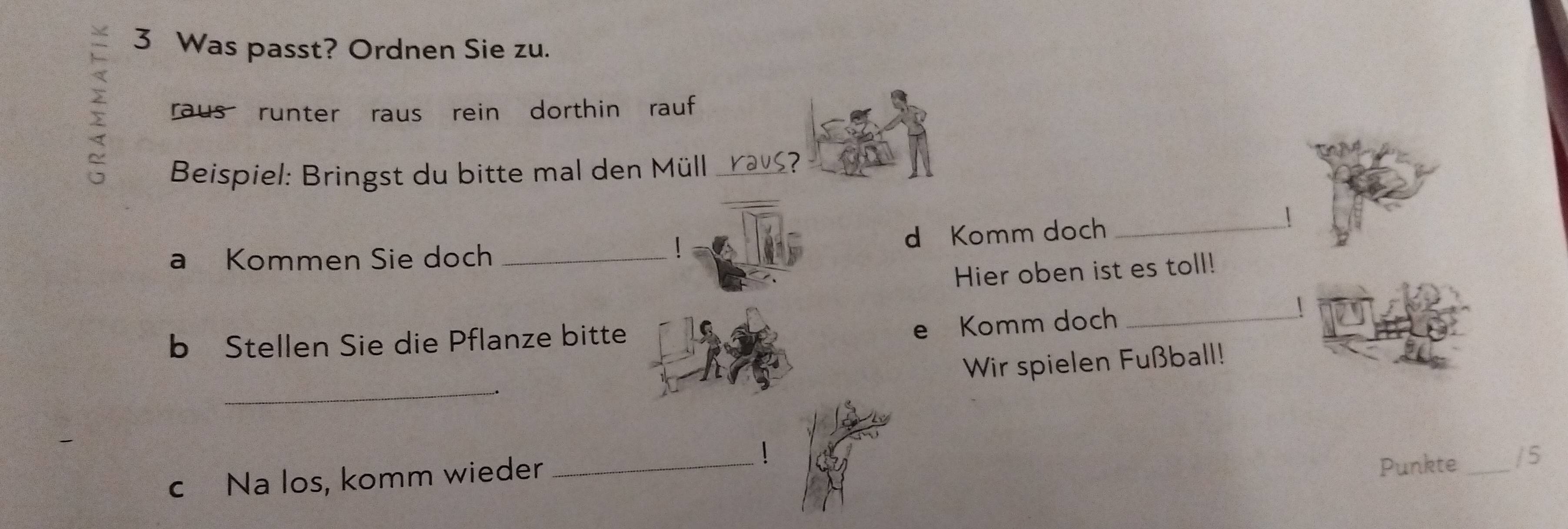 Was passt? Ordnen Sie zu. 
; raus runter raus rein dorthin rauf 
_ 
Beispiel: Bringst du bitte mal den Müll raus? 
a Kommen Sie doch _d Komm doch_ 
 
！ 
Hier oben ist es toll! 
b Stellen Sie die Pflanze bitte 
e Komm doch_ 
| 
_ 
Wir spielen Fußball! 
1 
c Na los, komm wieder_ 
Punkte_ /5