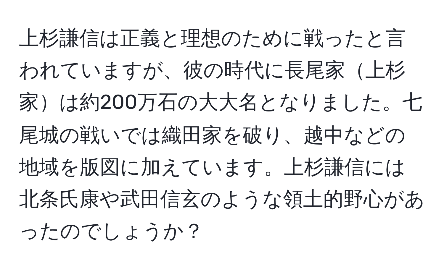 上杉謙信は正義と理想のために戦ったと言われていますが、彼の時代に長尾家上杉家は約200万石の大大名となりました。七尾城の戦いでは織田家を破り、越中などの地域を版図に加えています。上杉謙信には北条氏康や武田信玄のような領土的野心があったのでしょうか？