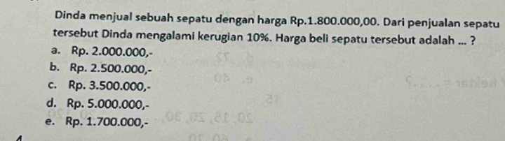 Dinda menjual sebuah sepatu dengan harga Rp.1.800.000,00. Dari penjualan sepatu
tersebut Dinda mengalami kerugian 10%. Harga beli sepatu tersebut adalah ... ?
a. Rp. 2.000.000,-
b. Rp. 2.500.000,-
c. Rp. 3.500.000,-
d. Rp. 5.000.000,-
e. Rp. 1.700.000,-