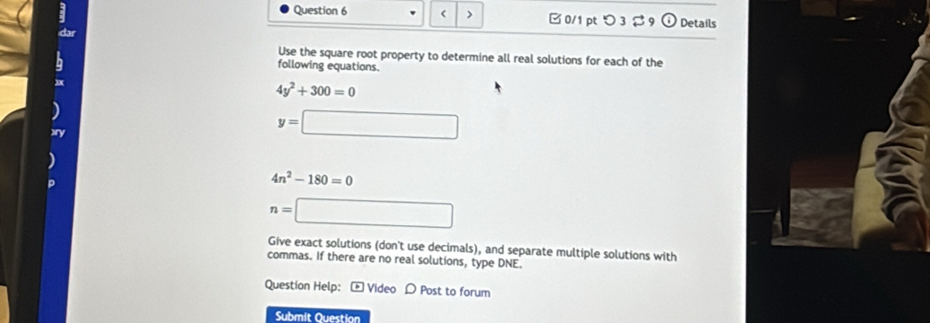 ( > □ 0/1 pt つ3$ 9 (i) Details 
dar 
h 
Use the square root property to determine all real solutions for each of the 
following equations.
4y^2+300=0
y=□
4n^2-180=0
n=□
Give exact solutions (don't use decimals), and separate multiple solutions with 
commas. If there are no real solutions, type DNE. 
Question Help: - Video D Post to forum 
Submit Question