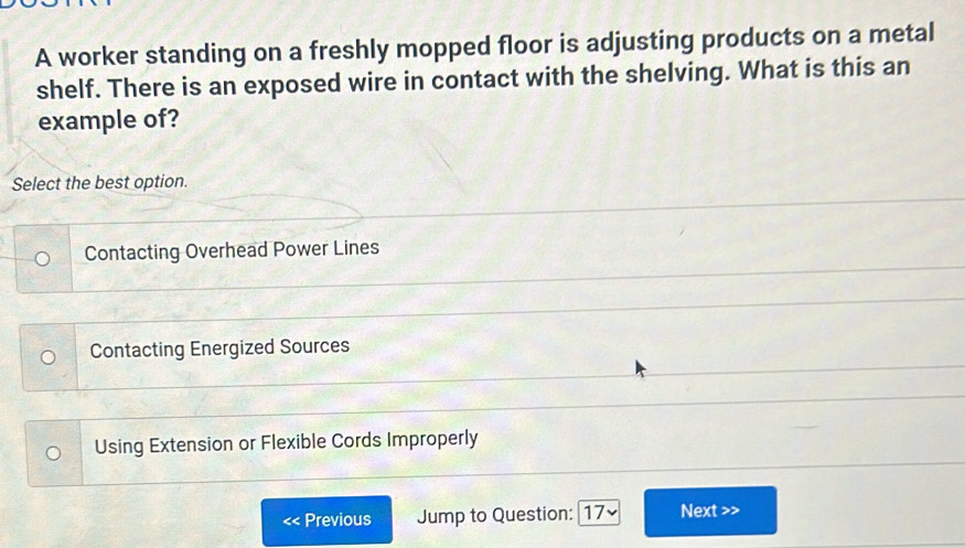 A worker standing on a freshly mopped floor is adjusting products on a metal
shelf. There is an exposed wire in contact with the shelving. What is this an
example of?
Select the best option.
Contacting Overhead Power Lines
Contacting Energized Sources
Using Extension or Flexible Cords Improperly
Previous Jump to Question: [17~ Next >>