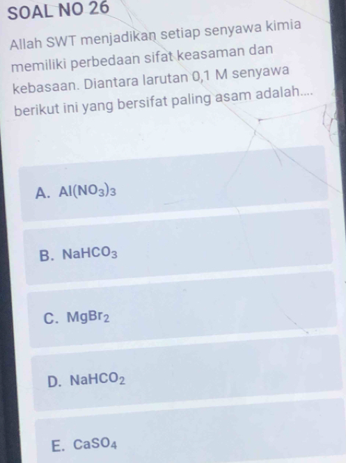 SOAL NO 26
Allah SWT menjadikan setiap senyawa kimia
memiliki perbedaan sifat keasaman dan
kebasaan. Diantara larutan 0,1 M senyawa
berikut ini yang bersifat paling asam adalah....
A. Al(NO_3)_3
B. Na HCO_3
C. MgBr_2
D. Na HCO_2
E. CaSO_4