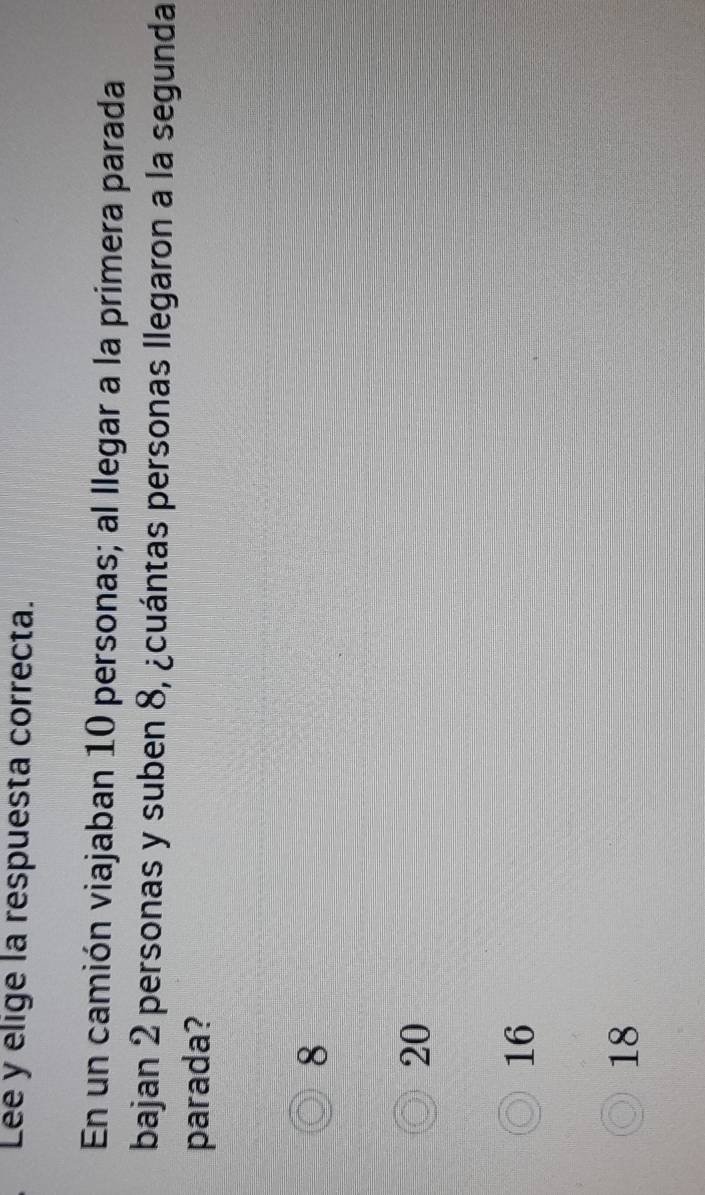 Lee y elige la respuesta correcta.
En un camión viajaban 10 personas; al llegar a la primera parada
bajan 2 personas y suben 8, ¿cuántas personas llegaron a la segunda
parada?
8
20
16
18