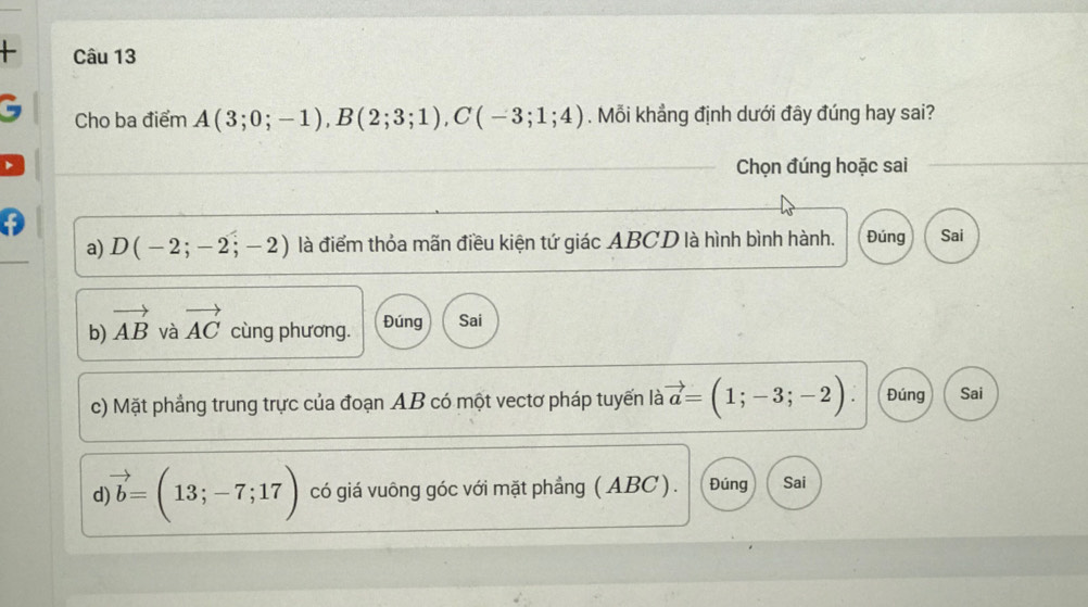 + Câu 13
C Cho ba điểm A(3;0;-1), B(2;3;1), C(-3;1;4). Mỗi khẳng định dưới đây đúng hay sai?
Chọn đúng hoặc sai
a) D(-2;-2;-2) là điểm thỏa mãn điều kiện tứ giác ABCD là hình bình hành. Đúng Sai
b) vector AB và vector AC cùng phương. Đúng Sai
c) Mặt phẳng trung trực của đoạn AB có một vectơ pháp tuyến là vector a=(1;-3;-2). Đúng Sai
d vector b=(13;-7;17) có giá vuông góc với mặt phẳng ( ABC). Đúng Sai