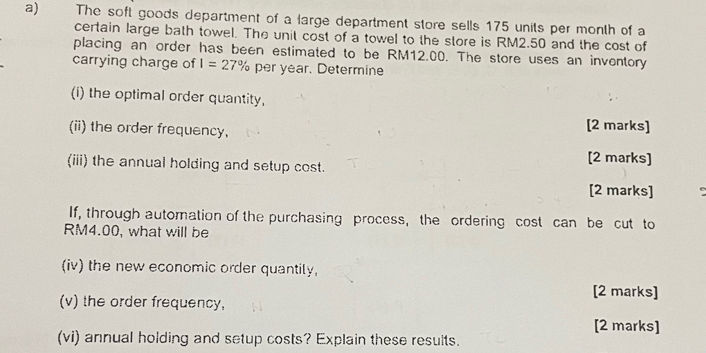 The soft goods department of a large department store sells 175 units per month of a 
certain large bath towel. The unit cost of a towel to the store is RM2.50 and the cost of 
placing an order has been estimated to be RM12.00. The store uses an inventory 
carrying charge of I=27% per year. Determine 
(i) the optimal order quantity, 
(ii) the order frequency, 
[2 marks] 
(iii) the annual holding and setup cost. 
[2 marks] 
[2 marks] 
If, through automation of the purchasing process, the ordering cost can be cut to
RM4.00, what will be 
(iv) the new economic order quantily, 
[2 marks] 
(v) the order frequency, 
[2 marks] 
(vi) annual holding and setup costs? Explain these results.