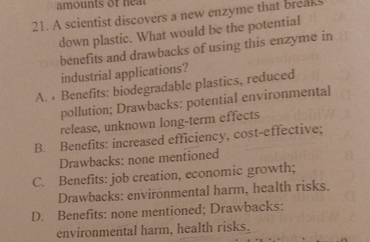 amounts of heat
21. A scientist discovers a new enzyme that breaks
down plastic. What would be the potential
benefits and drawbacks of using this enzyme in
industrial applications?
A. Benefits: biodegradable plastics, reduced
pollution; Drawbacks: potential environmental
release, unknown long-term effects
B. Benefits: increased efficiency, cost-effective;
Drawbacks: none mentioned
C. Benefits: job creation, economic growth;
Drawbacks: envirönmental harm, health risks.
D. Benefits: none mentioned; Drawbacks:
environmental harm, health risks.