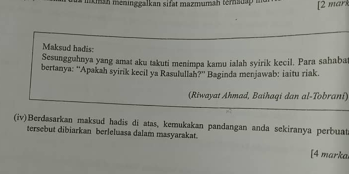 ikman meninggalkan sifat mazmumah terhadap i 
[2 mark 
Maksud hadis: 
Sesungguhnya yang amat aku takuti menimpa kamu ialah syirik kecil. Para sahabat 
bertanya: “Apakah syirik kecil ya Rasulullah?” Baginda menjawab: iaitu riak. 
(Riwayat Ahmad, Baihaqi dan al-Tobrani) 
(iv)Berdasarkan maksud hadis di atas, kemukakan pandangan anda sekiranya perbuata 
tersebut dibiarkan berleluasa dalam masyarakat. 
[4 markal