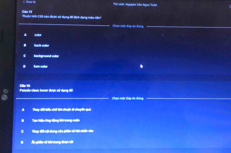 < Quay lai Thí sinh: Nguyên Văn Ngọc Tuấn
Câu 15
Thuộc tỉnh CSS nào được sử dụng đế định dạng màu nền?
_
_
Chọn một đáp án đúng_
 A color
B back-color
c background-color
D font-color
Câu 16
Pseudo-class :hover được sử dụng đế:
Chọn một đáp án đúng
__
a Thay đổi kiểu chữ khi chuột di chuyển qua
Tạo hiệu ứng động khi trang cuộn
C Thay đối nội dung của phần tử khi nhấn vào
Ấn phần tử khi trang được tái
