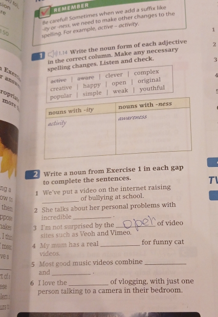 ) to 
sion 
re REMEMBER 
Be careful! Sometimes when we add a suffix like 
_ 
-ity or -ness, we need to make other changes to the 
150 
1 
spelling. For example, active - activity. 
1 )1.14 Write the noun form of each adjective 2 
in the correct column. Make any necessary 
en and check. 
3 
Exer 
r ans 
4 
ropria 
more 
2 Write a noun from Exercise 1 in each gap 
to complete the sentences. 
TI 
ng a 
1 We've put a video on the internet raising 
ow to 
_ 
of bullying at school. 
them 2 She talks about her personal problems with 
ppos incredible _. 
nakes 3 I'm not surprised by the _of video 
, I thn sites such as Veoh and Vimeo. 
mea 4 My mum has a real_ for funny cat 
ve a 
videos. 
_ 
5 Most good music videos combine_ 
rt of a and _. 
ese 6 I love the _of vlogging, with just one 
lem person talking to a camera in their bedroom. 
urs