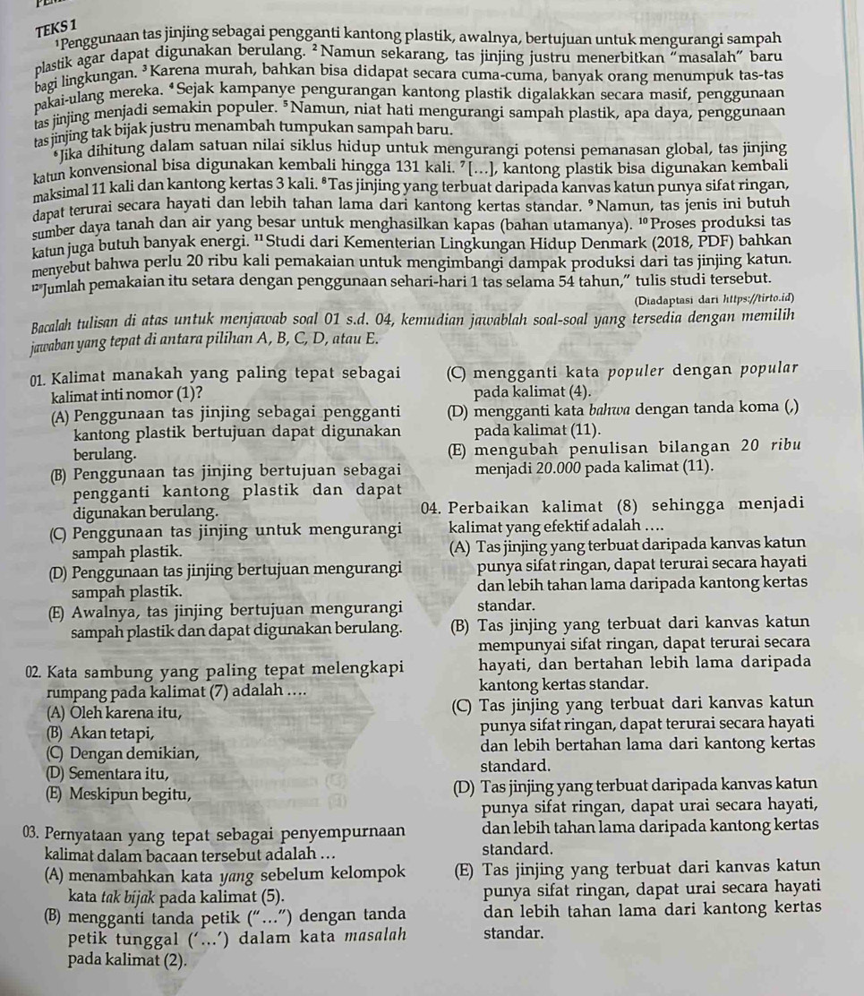 TEKS 1
*Penggunaan tas jinjing sebagai pengganti kantong plastik, awalnya, bertujuan untuk mengurangi sampah
plastik agar dapat digunakan berulang. ²Namun sekarang, tas jinjing justru menerbitkan "masalah" baru
bagi lingkungan. ³Karena murah, bahkan bisa didapat secara cuma-cuma, banyak orang menumpuk tas-tas
pakai-ulang mereka. *Sejak kampanye pengurangan kantong plastik digalakkan secara masif, penggunaan
las jinjing menjadi semakin populer. "Namun, niat hati mengurangi sampah plastik, apa daya, penggunaan
tas jinjing tak bijak justru menambah tumpukan sampah baru.
*Jika dihitung dalam satuan nilai siklus hidup untuk mengurangi potensi pemanasan global, tas jinjing
katun konvensional bisa digunakan kembali hingga 131 kali. "[...], kantong plastik bisa digunakan kembali
maksimal 11 kali dan kantong kertas 3 kali. ªTas jinjing yang terbuat daripada kanvas katun punya sifat ringan,
dapat terurai secara hayati dan lebih tahan lama dari kantong kertas standar. "Namun, tas jenis ini butuh
sumber daya tanah dan air yang besar untuk menghasilkan kapas (bahan utamanya). 'Proses produksi tas
katun juga butuh banyak energi. ¹Studi dari Kementerian Lingkungan Hidup Denmark (2018, PDF) bahkan
menyebut bahwa perlu 20 ribu kali pemakaian untuk mengimbangi dampak produksi dari tas jinjing katun.
“"Jumlah pemakaian itu setara dengan penggunaan sehari-hari 1 tas selama 54 tahun,” tulis studi tersebut.
(Diadaptasi dari https://tirto.id)
Bacalah tulisan di atas untuk menjawab soal 01 s.d. 04, kemudian jawablah soal-soal yang tersedia dengan memilih
jawaban yang tepat di antara pilihan A, B, C, D, atau E.
01. Kalimat manakah yang paling tepat sebagai (C) mengganti kata populer dengan popular
kalimat inti nomor (1)? pada kalimat (4).
(A) Penggunaan tas jinjing sebagai pengganti (D) mengganti kata bhwa dengan tanda koma (,)
kantong plastik bertujuan dapat digunakan pada kalimat (11).
berulang. (E) mengubah penulisan bilangan 20 ribu
(B) Penggunaan tas jinjing bertujuan sebagai menjadi 20.000 pada kalimat (11).
pengganti kantong plastik dan dapat
digunakan berulang. 04. Perbaikan kalimat (8) sehingga menjadi
(C) Penggunaan tas jinjing untuk mengurangi kalimat yang efektif adalah ….
sampah plastik. (A) Tas jinjing yang terbuat daripada kanvas katun
(D) Penggunaan tas jinjing bertujuan mengurangi punya sifat ringan, dapat terurai secara hayati
sampah plastik. dan lebih tahan lama daripada kantong kertas
(E) Awalnya, tas jinjing bertujuan mengurangi standar.
sampah plastik dan dapat digunakan berulang. (B) Tas jinjing yang terbuat dari kanvas katun
mempunyai sifat ringan, dapat terurai secara
02. Kata sambung yang paling tepat melengkapi hayati, dan bertahan lebih lama daripada
rumpang pada kalimat (7) adalah …. kantong kertas standar.
(A) Oleh karena itu, (C) Tas jinjing yang terbuat dari kanvas katun
(B) Akan tetapi, punya sifat ringan, dapat terurai secara hayati
(C) Dengan demikian, dan lebih bertahan lama dari kantong kertas
(D) Sementara itu, standard.
(E) Meskipun begitu, (D) Tas jinjing yang terbuat daripada kanvas katun
punya sifat ringan, dapat urai secara hayati,
03. Pernyataan yang tepat sebagai penyempurnaan dan lebih tahan lama daripada kantong kertas
kalimat dalam bacaan tersebut adalah …. standard.
(A) menambahkan kata yang sebelum kelompok (E) Tas jinjing yang terbuat dari kanvas katun
kata tak bijak pada kalimat (5). punya sifat ringan, dapat urai secara hayati
(B) mengganti tanda petik (“…”) dengan tanda dan lebih tahan lama dari kantong kertas
petik tunggal (‘...’) dalam kata masalah standar.
pada kalimat (2).