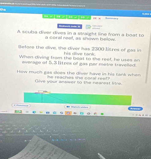 ths
12,594 x 
2A √ a √ 3C √ 20 2E x Summary 
Bookwork code: 25 Catculaton = h vle L 
A scuba diver dives in a straight line from a boat to 
a coral reef, as shown below. 
Before the dive, the diver has 2300 litres of gas in 
his dive tank. 
When diving from the boat to the reef, he uses an 
average of 5.3 1itres of gas per metre travelled. 
How much gas does the diver have in his tank when 
he reaches the coral reef? 
Give your answer to the nearest litre. 
< Previous ** Watch video Answer