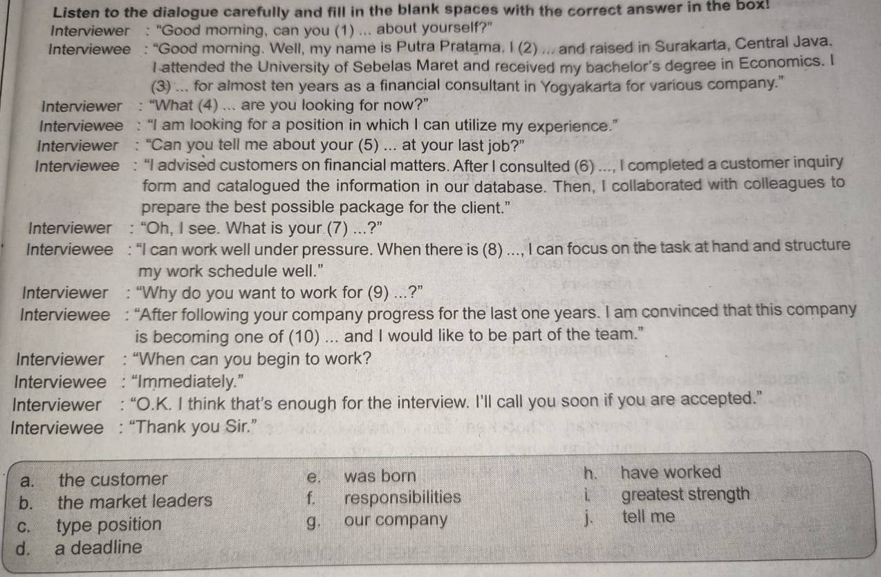 Listen to the dialogue carefully and fill in the blank spaces with the correct answer in the box!
Interviewer : “Good morning, can you (1) ... about yourself?”
Interviewee : “Good morning. Well, my name is Putra Pratama. I (2) ... and raised in Surakarta, Central Java.
I attended the University of Sebelas Maret and received my bachelor's degree in Economics. I
(3) ... for almost ten years as a financial consultant in Yogyakarta for various company."
Interviewer : “What (4) ... are you looking for now?”
Interviewee : “I am looking for a position in which I can utilize my experience.”
Interviewer : “Can you tell me about your (5) ... at your last job?”
Interviewee : “I advised customers on financial matters. After I consulted (6) ..., I completed a customer inquiry
form and catalogued the information in our database. Then, I collaborated with colleagues to
prepare the best possible package for the client.”
Interviewer : “Oh, I see. What is your (7) ...?”
Interviewee : “I can work well under pressure. When there is (8) ..., I can focus on the task at hand and structure
my work schedule well.”
Interviewer : “Why do you want to work for (9) ...?”
Interviewee : “After following your company progress for the last one years. I am convinced that this company
is becoming one of (10) ... and I would like to be part of the team.”"
Interviewer : “When can you begin to work?
Interviewee : “Immediately.”
Interviewer : “O.K. I think that’s enough for the interview. I’ll call you soon if you are accepted.”
Interviewee : “Thank you Sir.”
a. the customer e. was born h. have worked
b. the market leaders f. responsibilities i. greatest strength
c. type position g. our company j. tell me
d. a deadline