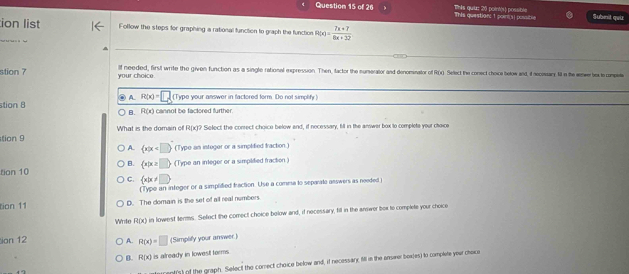 This quiz: 26 point(s) possible This question: 1 point(s) possible Submit quiz
ion list Follow the steps for graphing a rational function to graph the function R(x)= (7x+7)/8x+32 

lf needed, first write the given function as a single rational expression. Then, factor the numerator and denominator of R(x). Select the correct choice below and, if necessary; fill in the ermwer bex to complete
stion 7 your choice.
A. R(x)= (Type your answer in factored form. Do not simplify.)
stion 8 cannot be factored further.
B. R(x)
What is the domain of R(x)? Select the correct choice below and, if necessary, fill in the answer box to complete your choice
tion 9
A.  x|x (Type an integer or a simplified fraction.)
B.  x|x≥ □ 
tion 10 (Type an integer or a simplified fraction.)
C.  x|x!= □ 
(Type an integer or a simplified fraction. Use a comma to separate answers as needed.)
tion 11 D. The domain is the set of all real numbers
Write R(x) in lowest terms. Select the correct choice below and, if necessary, fill in the answer box to complete your choice
ion 12 A. R(x)=□ (Simplify your answer)
B. R(x) is already in lowest terms.
nt(s) of the graph. Select the correct choice below and, if necessary, fill in the answer box(es) to complete your choice