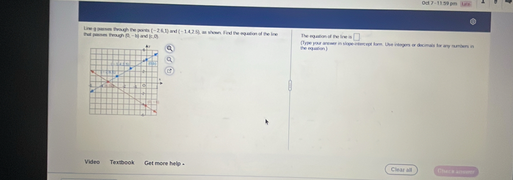 Oct 7-11:59 pm 
Line g passes through the points (-2,6,1) and (-1.4,2.5), , as shown. Find the equation of the line The equation of the line is □ 
that passes through (0,-b) and (c,0) (Type your answer in slope-intercept form. Use integers or decimals for any numbers in 
the equation .) 
Video Textbook Get more help - 
Clear all Checkc anis