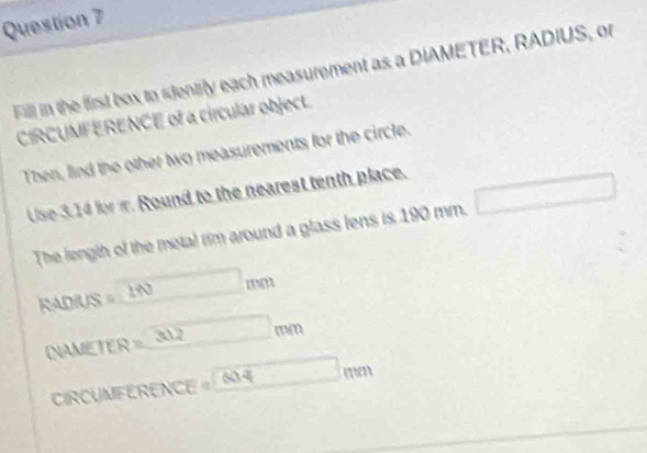 Fill in the first box to identily each measurement as a DIAMETER, RADIUS, or 
CIRCUMFERENCE of a circular objecL 
Then, lind the other two measurements for the circle. 
Use 3.14 for m. Round to the nearest tenth place. 
The length of the metal rim around a glass lens is 190 mm.
RADIUS = 1N mm
NAMETER =_ 30.2 mm
CIRCUMFERENCE « 604 mn