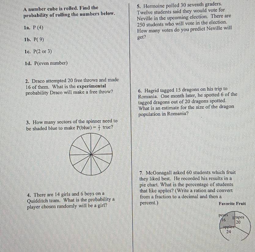 A number cube is rolled. Find the S. Hermoine polled 30 seventh graders. 
probability of rolling the numbers below. Twelve students said they would vote for 
Neville in the upcoming election. There are
250 students who will vote in the election. 
1a. P(4)
How many votes do you predict Neville will 
1b. P(9) get? 
1c. P(2or3)
1d. P(even number) 
2. Draco attempted 20 free throws and made
16 of them. What is the experimental 
probability Draco will make a free throw? 6. Hagrid tagged 15 dragons on his trip to 
Romania. One month later, he spotted 6 of the 
tagged dragons out of 20 dragons spotted. 
What is an estimate for the size of the dragon 
population in Romania? 
3. How many sectors of the spinner need to 
be shaded blue to make P(bluc)= 2/3  truc? 
7. McGonagall asked 60 students which fruit 
they liked best. He recorded his results in a 
pie chart. What is the percentage of students 
4. There are 14 girls and 6 boys on a that like apples? (Write a ration and convert 
from a fraction to a decimal and then a 
Quidditch team. What is the probability a percent.) 
player chosen randomly will be a girl? Favorite Fruit 
pears grapes
16
20
apples
24