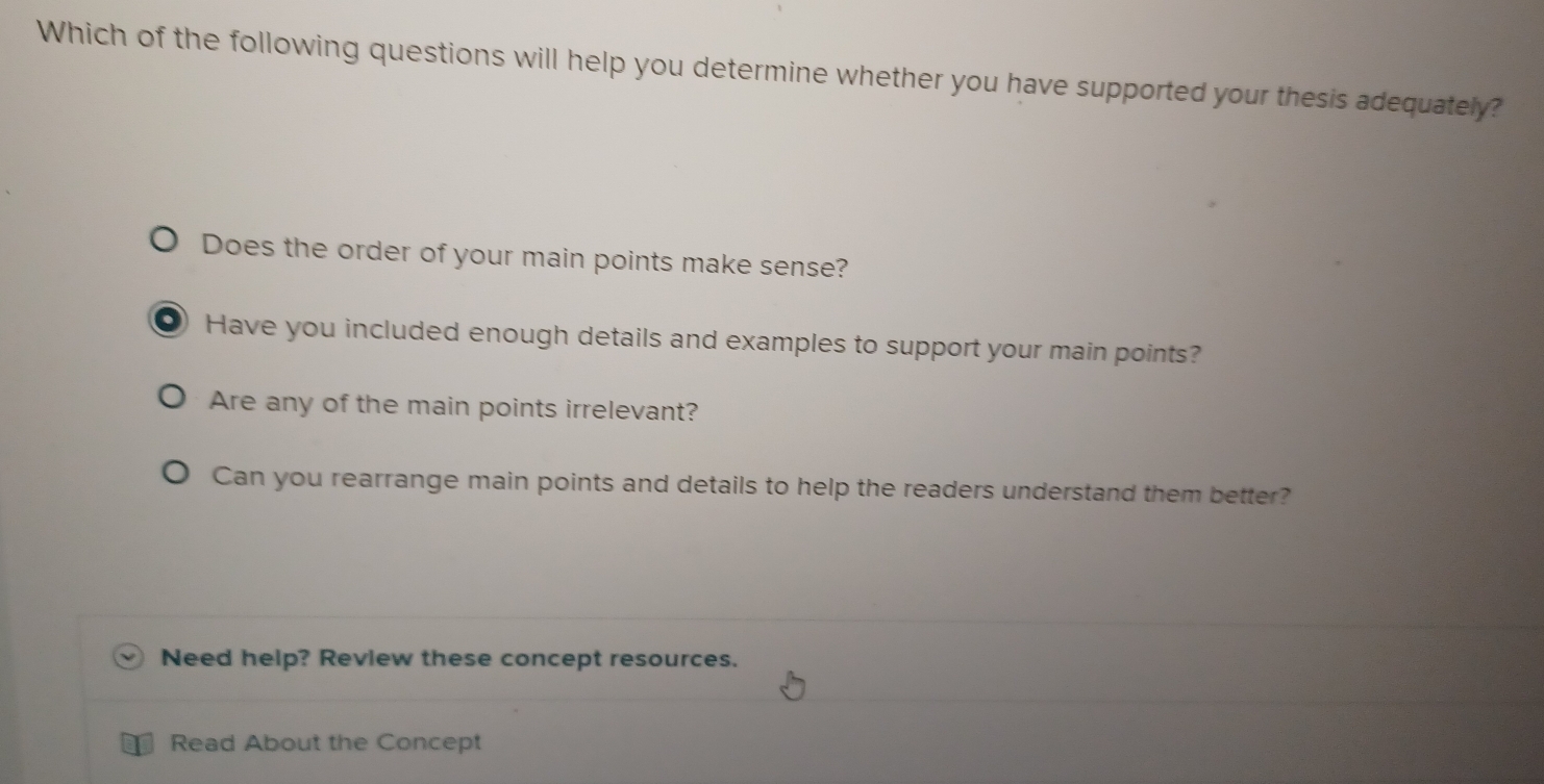 Which of the following questions will help you determine whether you have supported your thesis adequately?
Does the order of your main points make sense?
● Have you included enough details and examples to support your main points?
Are any of the main points irrelevant?
Can you rearrange main points and details to help the readers understand them better?
Need help? Review these concept resources.
Read About the Concept