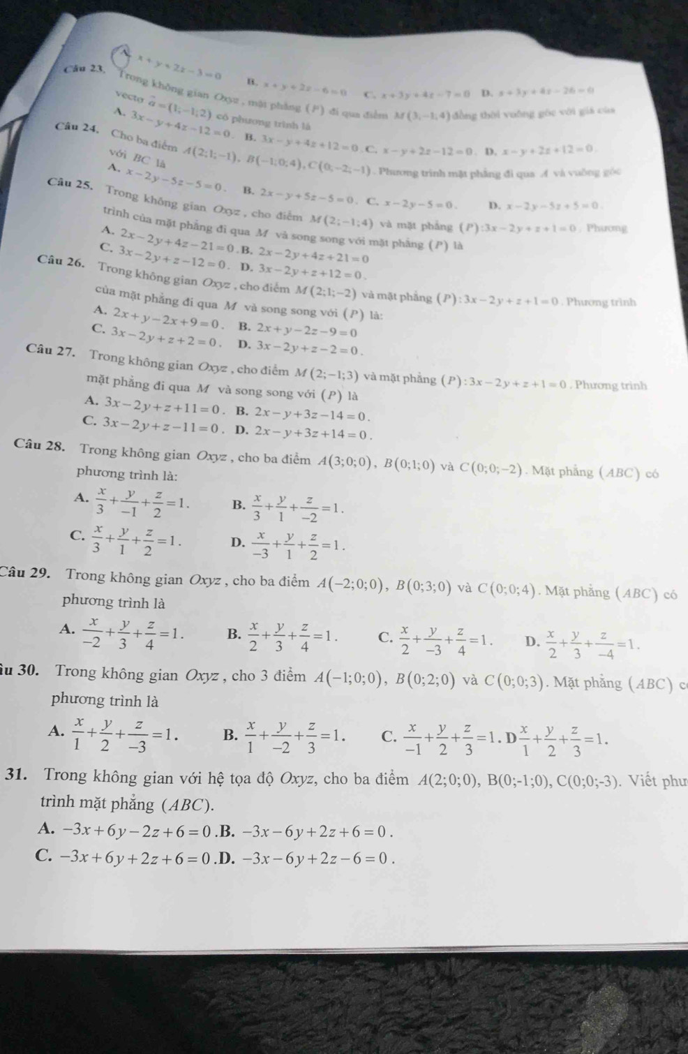 Câu 23, x+y+2z-3=0 B. x+y+2z-6=0 x+3y+4z-7=0 D. s+3y+4s-26=0
vécto vector a=(1;-1;2)
C.
Trong không gian Oxyz , mội pháng (F) đi qua điễn M(3,-1,4) đồng thời vuỡng gốc với giá cùa
A. 3x-y+4z-12=0 có phương trình là
. B. 3x-y+4z+12=0,C,x-y+2z-12=0. D. x-y+2z+12=0.
Câu 24, Cho ba điểm A(2;l;-1),B(-1;0;4),C(0;-2;-1). Phương trình mặt phẳng đi qua A và vuờng góc
với BC là
A. x-2y-5z-5=0. B. 2x-y+5z-5=0. C. x-2y-5=0. D. x-2y-5z+5=0
Câu 25. Trong không gian Ox 3z , cho điễm M(2;-1;4) và mặt pháng (P) 3x-2y+z+1=0 , Phương
trình của mặt phẳng đì qua M và song song với mặt phẳng (P) là
A. 2x-2y+4z-21=0 . B, 2x-2y+4z+21=0
C. 3x-2y+z-12=0. D. 3x-2y+z+12=0.
Câu 26. Trong không gian Oxyz , cho điểm M(2;1;-2) và mặt phẳng (P):3x-2y+z+1=0. Phương trình
của mặt phẳng đi qua M và song song với (P) là:
A. 2x+y-2x+9=0. B. 2x+y-2z-9=0
C. 3x-2y+z+2=0 D. 3x-2y+z-2=0.
Câu 27. Trong không gian Oxyz , cho điểm M(2;-1;3) và mặt phẳng (P):3x-2y+z+1=0. Phương trinh
mặt phẳng đi qua M và song song với (P) là
A. 3x-2y+z+11=0. B. 2x-y+3z-14=0
C. 3x-2y+z-11=0. D. 2x-y+3z+14=0.
Câu 28. Trong không gian Oxyz , cho ba điểm A(3;0;0),B(0;1;0) và C(0;0;-2). Mặt phẳng (ABC) có
phương trình là:
A.  x/3 + y/-1 + z/2 =1. B.  x/3 + y/1 + z/-2 =1.
C.  x/3 + y/1 + z/2 =1. D.  x/-3 + y/1 + z/2 =1.
Câu 29. Trong không gian Oxyz , cho ba điểm A(-2;0;0),B(0;3;0) và C(0;0;4). Mặt phẳng (ABC) có
phương trình là
A.  x/-2 + y/3 + z/4 =1. B.  x/2 + y/3 + z/4 =1. C.  x/2 + y/-3 + z/4 =1. D.  x/2 + y/3 + z/-4 =1.
âu 30. Trong không gian Oxyz , cho 3 điểm A(-1;0;0),B(0;2;0) và C(0;0;3). Mặt phẳng (ABC) c
phương trình là
A.  x/1 + y/2 + z/-3 =1. B.  x/1 + y/-2 + z/3 =1. C.  x/-1 + y/2 + z/3 =1.D x/1 + y/2 + z/3 =1.
31. Trong không gian với hệ tọa độ Oxyz, cho ba điểm A(2;0;0),B(0;-1;0),C(0;0;-3).  Viết phư
trình mặt phẳng (ABC).
A. -3x+6y-2z+6=0.B. -3x-6y+2z+6=0.
C. -3x+6y+2z+6=0.D. -3x-6y+2z-6=0.