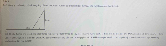 Một công ty muốn xây một đường ống dân từ một điểm A trên bò biến đến một điểm B trên một hòn đảo (như hình về). 
Giả để xây đường ống trên bờ là 50000 USD mỗi km và 130000 USD để xây mỗi km dưới nước. Gọi C là điểm trên bờ biển sao cho BC vuớng góc với bờ biển, BC=6 sm
AC= 9km, Gọi M là vị trí trên đoạn AC sao cho khi làm ống dân theo đường gấp khúc A.MB thì chi phi ít nhất. Tính chi phi thấp nhất để hoàn thành việc xây dựng 
đường ống dẫn (nghìn USD)