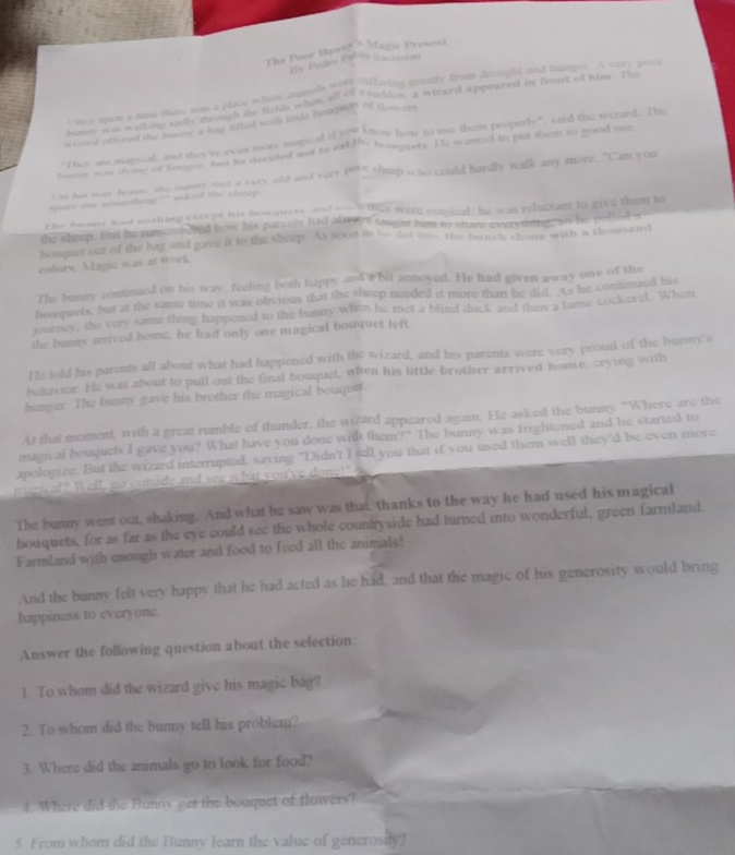 The Poor Bann ' Magic Present
Dy Padr Pablo Sacristan
e mee upon a time there was a place where anomel moor affering greasly from drought and hunger. A very peca
homs wm aa ine tol gouth te filds when A en coklen, a wirard appeared in front of him. The
n ard oftered the bomy a has filled wih fitfe beore' ' fewers
"They are manical, and thes're even more magical if seu Stow how to ue them properly", said the wizard. The
tng aas em ty guthe fut he decided not to eat the renquets. He wanted to put them to good use
t o his sos home the tone met a very old and very pers theep who could hardly walk any more. ^ `` an you
pare roe sconetting ? ' asked the sheep .
the buary had nothing exerpt his bourquets enl gane they were magical, he was reluctant to give them to
the sheep. But he nemembered how his parenly had always taught him to share everyiing, so he poffed s
houquet out of the bag and gave it to the sheep. As soon as io did mis, the banchs chome with a thousand
colors, Magic was at work
The bunny continued on his way, feeling both happy and a bit annoyed. He had given away one of the
bouquets, but at the same time it was obvious that the sheep needed it more than he did. As he continued his
journey, the very same thing happened to the bunny when he met a blind duck and then a lame cockerel. When
the bunny arrived home, he had only one magical bouquet left
He told his parents all about what had happened with the wizard, and his parents were very proud of the bunny's
behavor. He was about to pull out the final bouquet, when his little brother arrived home, crying with
hunger. The bunny gave his brother the magical bouquet.
At that moment, with a great rumble of thunder, the wizard appeared again. He asked the bunny "Where are the
magical bouquets I gave you? What have you done with them?" The bunny was frightened and he started to
apologize. But the wizard interrupted, saying "Didn't I tell you that if you used them well they'd be even more
magical? Well, go outside and see what you've done!" W
The bunny went our, shaking. And what he saw was that, thanks to the way he had used his magical
bouquets, for as far as the eye could see the whole countryside had turned into wonderful, green farmland.
Farmland with enough water and food to feed all the animals!
And the bunny felt very happy that he had acted as he had, and that the magic of his generosity would bring
happiness to everyone.
Answer the following question about the selection:
1. To whom did the wizard give his magic bag?
2. To whom did the bunny tell his problem?
3. Where did the animals go to look for food?
4. Where did the Bunny get the bouquet of towers?
5 From whom did the Bunny learn the value of generosify?
