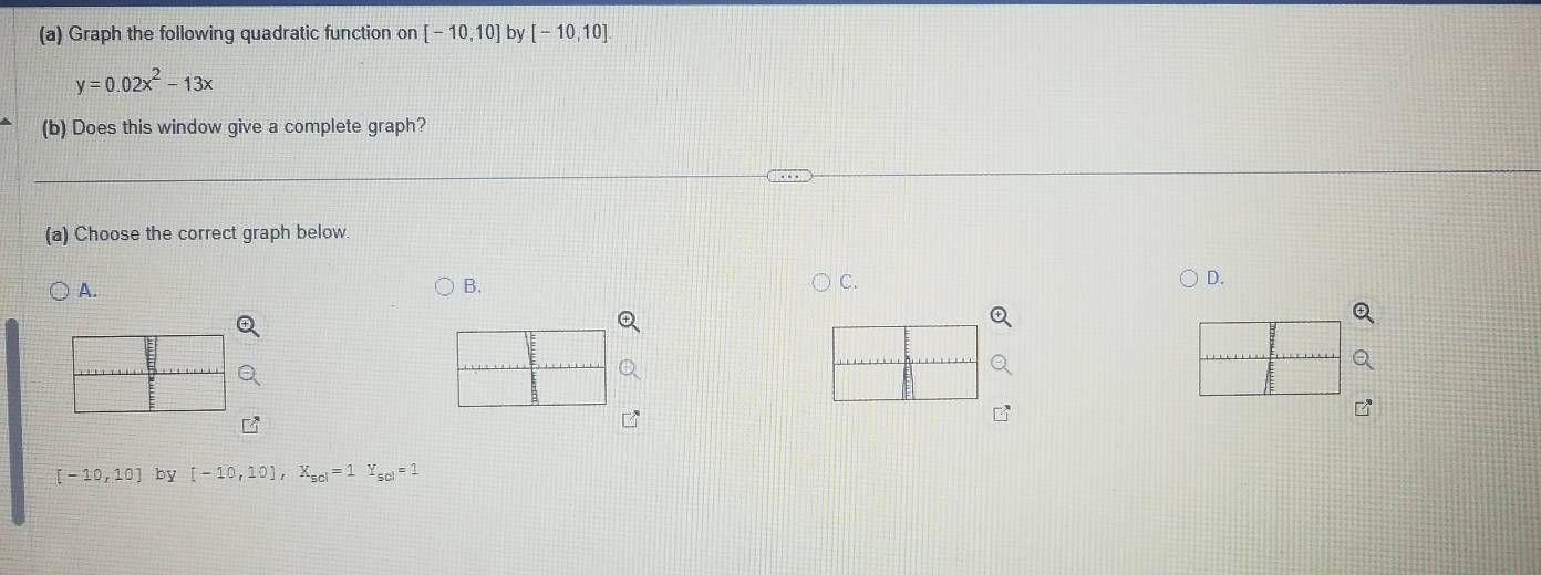 Graph the following quadratic function on [-10,10] by [-10,10].
y=0.02x^2-13x
(b) Does this window give a complete graph?
(a) Choose the correct graph below.
D.
A.
B.
C.
[-10,10] by [-10,10], X_50l=1Y_scl=1