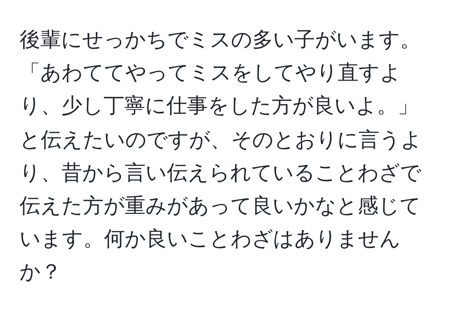 後輩にせっかちでミスの多い子がいます。「あわててやってミスをしてやり直すより、少し丁寧に仕事をした方が良いよ。」と伝えたいのですが、そのとおりに言うより、昔から言い伝えられていることわざで伝えた方が重みがあって良いかなと感じています。何か良いことわざはありませんか？