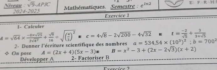 Niveau : sqrt(9)-APIC Mathématiques. Semestre : e^(ln 2)
E F R H 
2024-2025 
Exercice 1 
1- Calculer
t= (-2)/sqrt(5) + 3/3+sqrt(5) 
A=sqrt(64)*  (-8* sqrt(25))/3sqrt(4^2) + sqrt(9)/16 / sqrt((frac 4)3)^2□ c=4sqrt(8)-2sqrt(200)-4sqrt(32) a=534,54* (10^3)^2; b=700^2
2- Donner l'écriture scientifique des nombres 
On pose A=(2x+4)(5x-3)equiv B=x^2-3+(2x-2sqrt(3))(x+2)
Développer A 2 - Factoriser B
Exercice 2