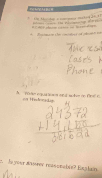 REMEMBER 
5. On Monday a company makes 24.37
nhone cases. On Wednesday, the con
62,409 phone cases on these days. 
a. Estimate the number of phone ca 
b. "Write equations and solve to find c, 
on Wednesday. 
c. Is your answer reasonable? Explain.