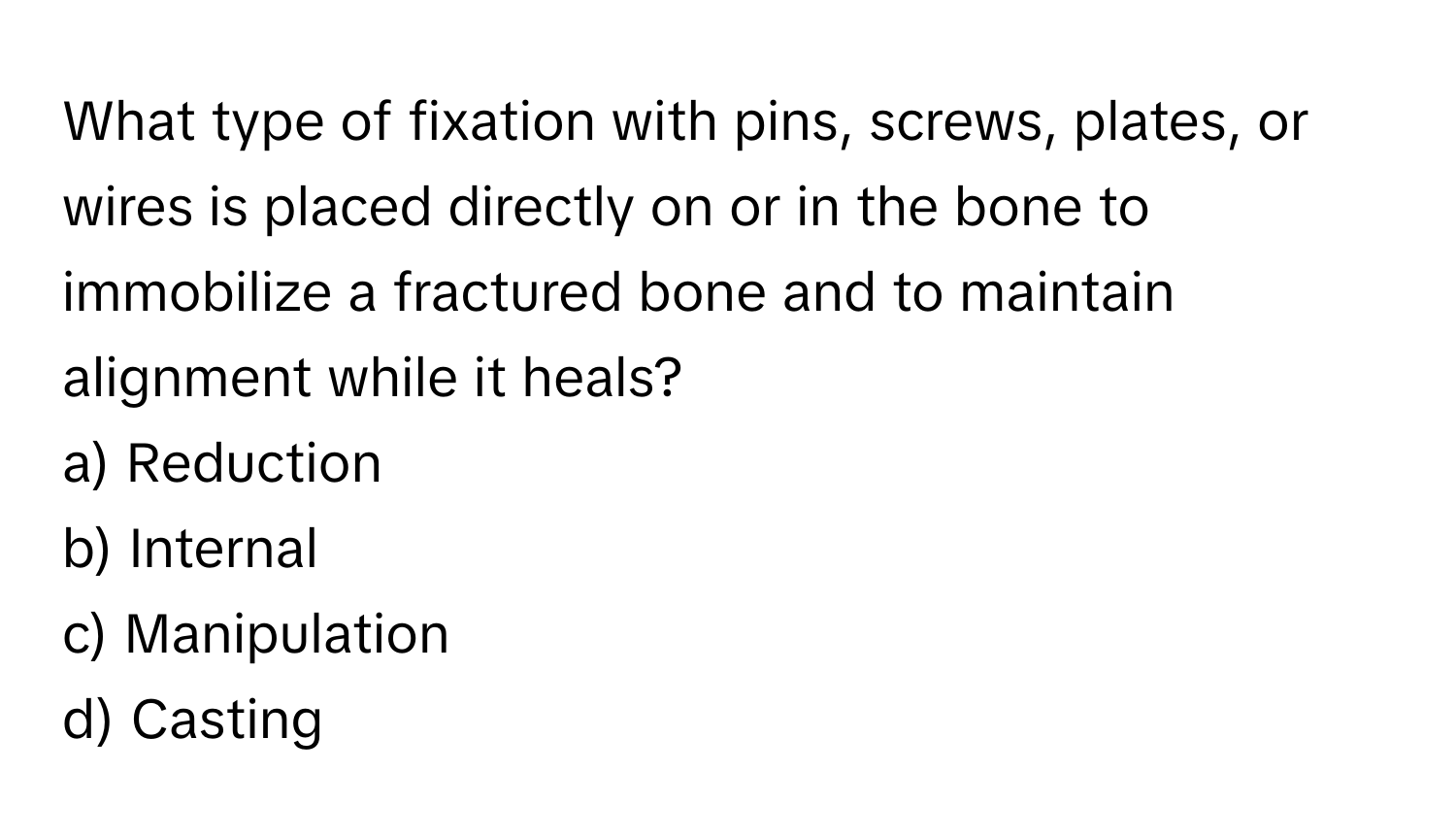 What type of fixation with pins, screws, plates, or wires is placed directly on or in the bone to immobilize a fractured bone and to maintain alignment while it heals?

a) Reduction 
b) Internal 
c) Manipulation 
d) Casting