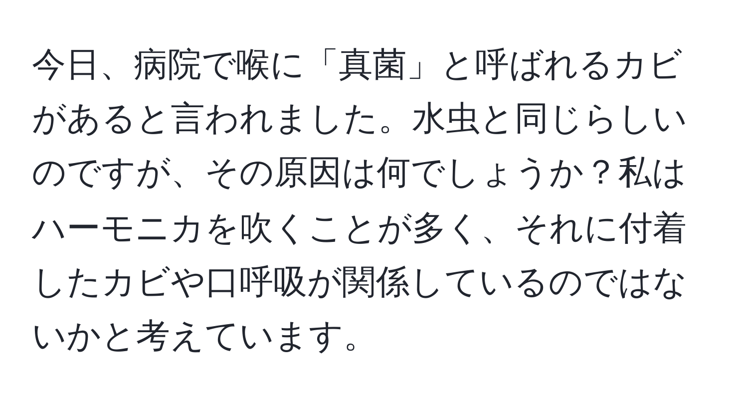 今日、病院で喉に「真菌」と呼ばれるカビがあると言われました。水虫と同じらしいのですが、その原因は何でしょうか？私はハーモニカを吹くことが多く、それに付着したカビや口呼吸が関係しているのではないかと考えています。