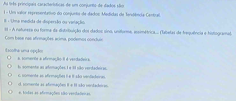 As três principais características de um conjunto de dados são:
I - Um valor representativo do conjunto de dados: Medidas de Tendência Central.
II - Uma medida de dispersão ou variação.
III - A natureza ou forma da distribuição dos dados: sino, uniforme, assimétrica,... (Tabelas de frequência e histograma).
Com base nas afirmações acima, podemos concluir:
Escolha uma opção:
a. somente a afirmação II é verdadeira.
b. somente as afirmações I e III são verdadeiras.
c. somente as afirmações I e II são verdadeiras.
d. somente as afirmações II e III são verdadeiras.
e. todas as afirmações são verdadeiras.