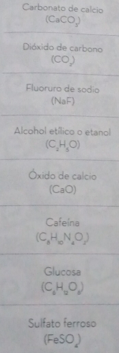 Carbonato de calcio
(CaCO_3)
Dióxido de carbono
(CO_2)
Fluoruro de sodio 
(NaF) 
Alcohol etílico o etanol
(C_2H_5O)
Óxido de calcio 
(CaO) 
Cafeína
(C_8H_10N_4O_2)
Glucosa
(C_6H_12O_6)
Sulfato ferroso
(FeSO_4)