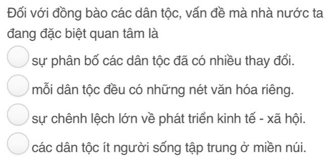 Đối với đồng bào các dân tộc, vấn đề mà nhà nước ta
đang đặc biệt quan tâm là
sự phân bố các dân tộc đã có nhiều thay đổi.
mỗi dân tộc đều có những nét văn hóa riêng.
sự chênh lệch lớn về phát triển kinh tế - xã hội.
các dân tộc ít người sống tập trung ở miền núi.