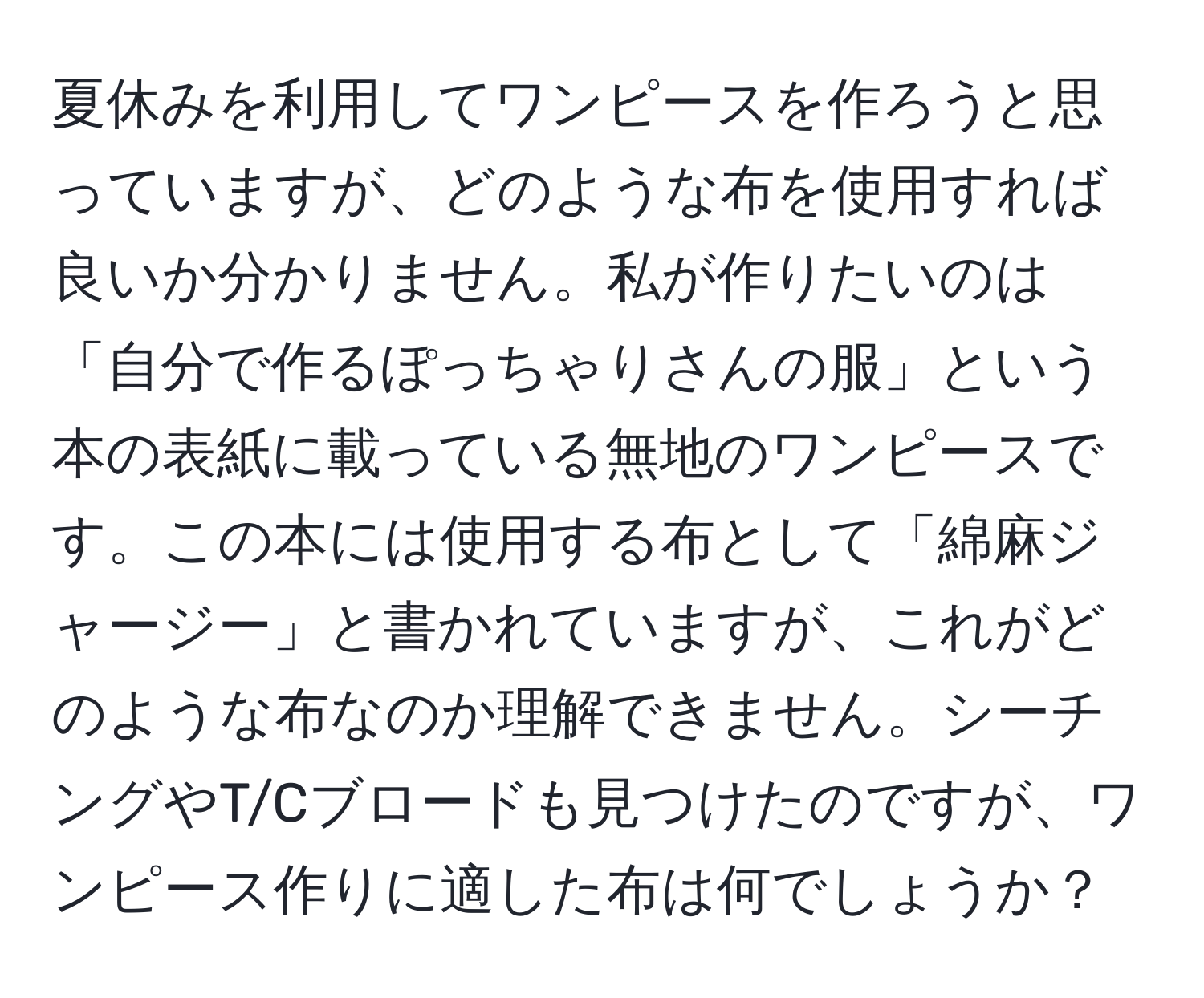 夏休みを利用してワンピースを作ろうと思っていますが、どのような布を使用すれば良いか分かりません。私が作りたいのは「自分で作るぽっちゃりさんの服」という本の表紙に載っている無地のワンピースです。この本には使用する布として「綿麻ジャージー」と書かれていますが、これがどのような布なのか理解できません。シーチングやT/Cブロードも見つけたのですが、ワンピース作りに適した布は何でしょうか？