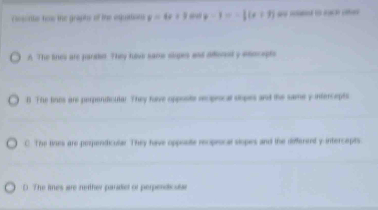 Resonte how the graphs of the equittions y=4x+3 y=1=- 1/2 (x+3) =
A. The lines are pardet. They have same slipes and aflened y enocepts
B. The lines are perpendicular. They rave opposte reoprocal sopes and the same y intercepts
C. The lines are perpendicular. They have opposte reoprocal siopes and the different y intercepts
D. The lines are netther paratiel or perpendicular