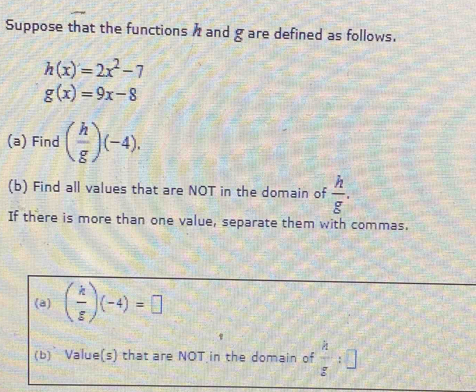 Suppose that the functions and g are defined as follows.
h(x)=2x^2-7
g(x)=9x-8
(a) Find ( h/g )(-4). 
(b) Find all values that are NOT in the domain of  h/g . 
If there is more than one value, separate them with commas. 
(a) ( k/g )(-4)=□
(b) Value(s) that are NOT in the domain of  h/z :□