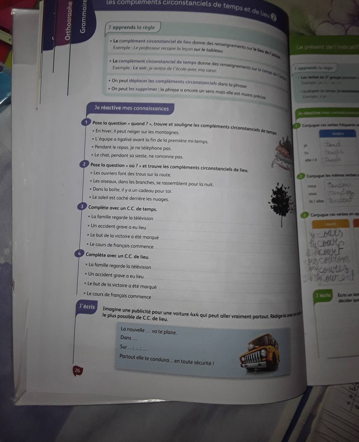 
les complements circonstanciels de temps et de lieu 
Japprends la règle
* Le complément circonstanciel de lieu donne des renseignements sur le lieu de l'eae
Exemple : Le professeur recopie la leçon sur le tableau Le présent de l'indicatil
* Le complément circonstanciel de temps donne des renseignements sur le temp e 
Exemple : Le soir, je rentre de l'école avec ma sœur. 1apprends la régle
- Les verbes du 3° groupe pxannent :
* On peut déplacer les compléments circonstanciels dans la phrase. Exergle  je
- La plupont du temps, le terminaie
* On peut les supprimer : la phrase a encore un sens mais elle est moins précise
Exemple a pr
Je réactive mes connaissances
e réactive mes connaissonce
O Conjugue ces verbes fréquents a
1 9 Pose la question « quand ? », trouve et souligne les compléments circonstanciels de temps
• En hiver, il peut neiger sur les montagnes. tandon
+ L'équipe a égalisé avant la fin de la première mi-temps.
Pendant le repas, je ne téléphone pas. tu
• Le chat, pendant sa sieste, ne ronronne pas.
elle / il
20 Pose la question « où ? » et trouve les compléments circonstanciels de lieu.
• Les ouvriers font des trous sur la route.
Conjugue les mêmes verbes e
Les oiseaux, dans les branches, se rassemblent pour la nuit.
nous
Dans la boîte, il y a un cadeau pour toi.
vous
Le soleil est caché derrière les nuages. its / elles
3 Complète avec un C.C. de temps.
_
Conjugue ces verbes en ap
* La famille regarde la télévision
_
Un accident grave a eu lieu
_
* Le but de la victoire a été marqué
_
* Le cours de français commence
Complète avec un C.C. de lieu.
_
* La famille regarde la télévision
_
Un accident grave a eu lieu
_
* Le but de la victoire a été marqué
_
* Le cours de français commence
J'écris Écris un tex
décider que
J'écris  Imagine une publicité pour une voiture 4x4 qui peut aller vraiment partout. Rédige   ne  
le plus possible de C.C. de lieu.
La nouvelle ... va te plaire.
Dans ...
Sur ...; ...; ..
Partout elle te conduira...en toute sécurité !
26