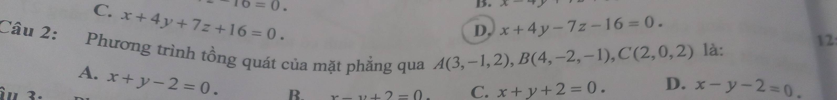 ^-16=0.
C. x+4y+7z+16=0. 
B. x
Câu 2: D, x+4y-7z-16=0. 
Phương trình tồng quát của mặt phẳng qua
A(3,-1,2), B(4,-2,-1), C(2,0,2) là:
12
A. x+y-2=0. 
' 3.
D.
B. x-y+2=0 C. x+y+2=0. x-y-2=0.