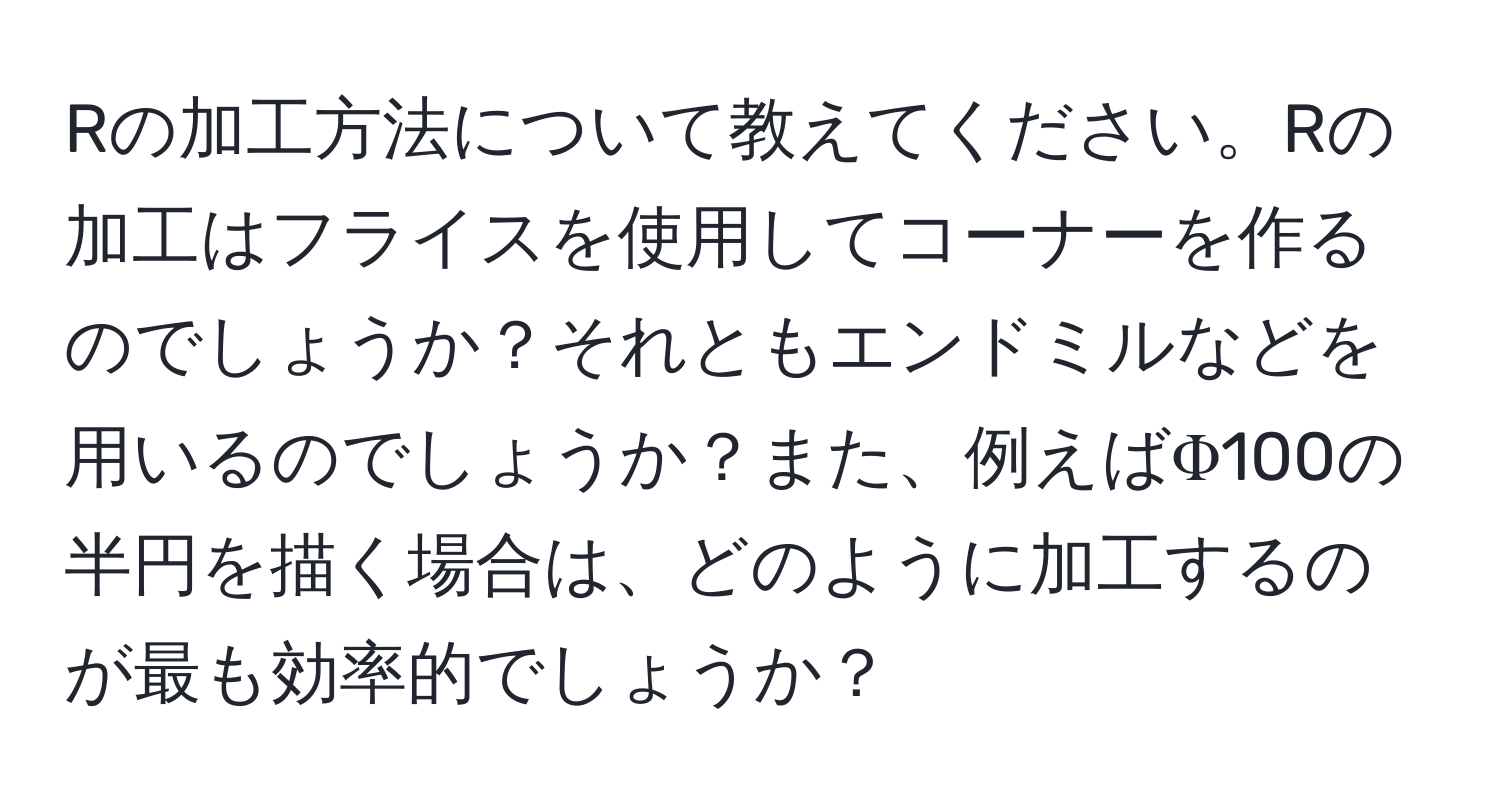 Rの加工方法について教えてください。Rの加工はフライスを使用してコーナーを作るのでしょうか？それともエンドミルなどを用いるのでしょうか？また、例えばΦ100の半円を描く場合は、どのように加工するのが最も効率的でしょうか？