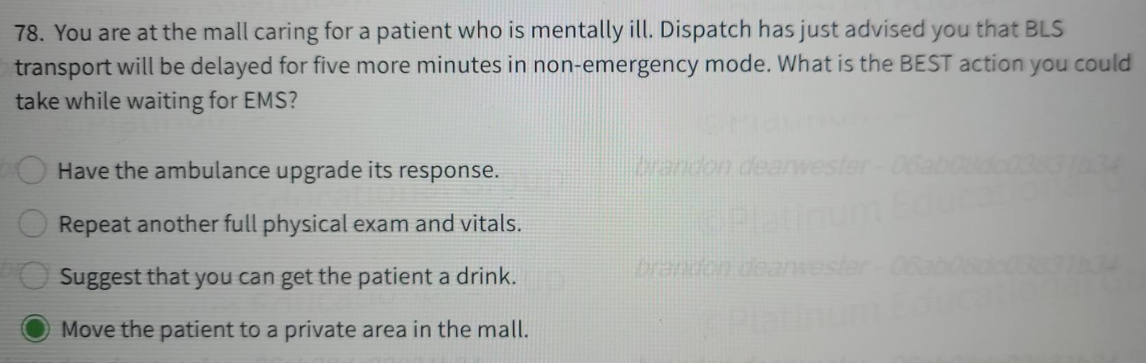 You are at the mall caring for a patient who is mentally ill. Dispatch has just advised you that BLS
transport will be delayed for five more minutes in non-emergency mode. What is the BEST action you could
take while waiting for EMS?
Have the ambulance upgrade its response.
Repeat another full physical exam and vitals.
Suggest that you can get the patient a drink.
Move the patient to a private area in the mall.