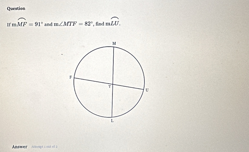 Question 
If mwidehat MF=91° and m∠ MTF=82° , find mwidehat LU. 
Answer Attempt 1 out of 2