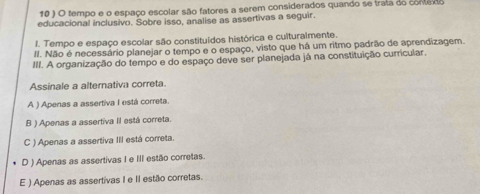 10 ) O tempo e o espaço escolar são fatores a serem considerados quando se trata do contexto
educacional inclusivo. Sobre isso, analise as assertivas a seguir.
I. Tempo e espaço escolar são constituídos histórica e culturalmente.
II. Não é necessário planejar o tempo e o espaço, visto que há um ritmo padrão de aprendizagem.
III. A organização do tempo e do espaço deve ser planejada já na constituição curricular.
Assinale a alternativa correta.
A ) Apenas a assertiva I está correta.
B ) Apenas a assertiva II está correta.
C ) Apenas a assertiva III está correta.
D ) Apenas as assertivas I e III estão corretas.
E ) Apenas as assertivas I e II estão corretas.