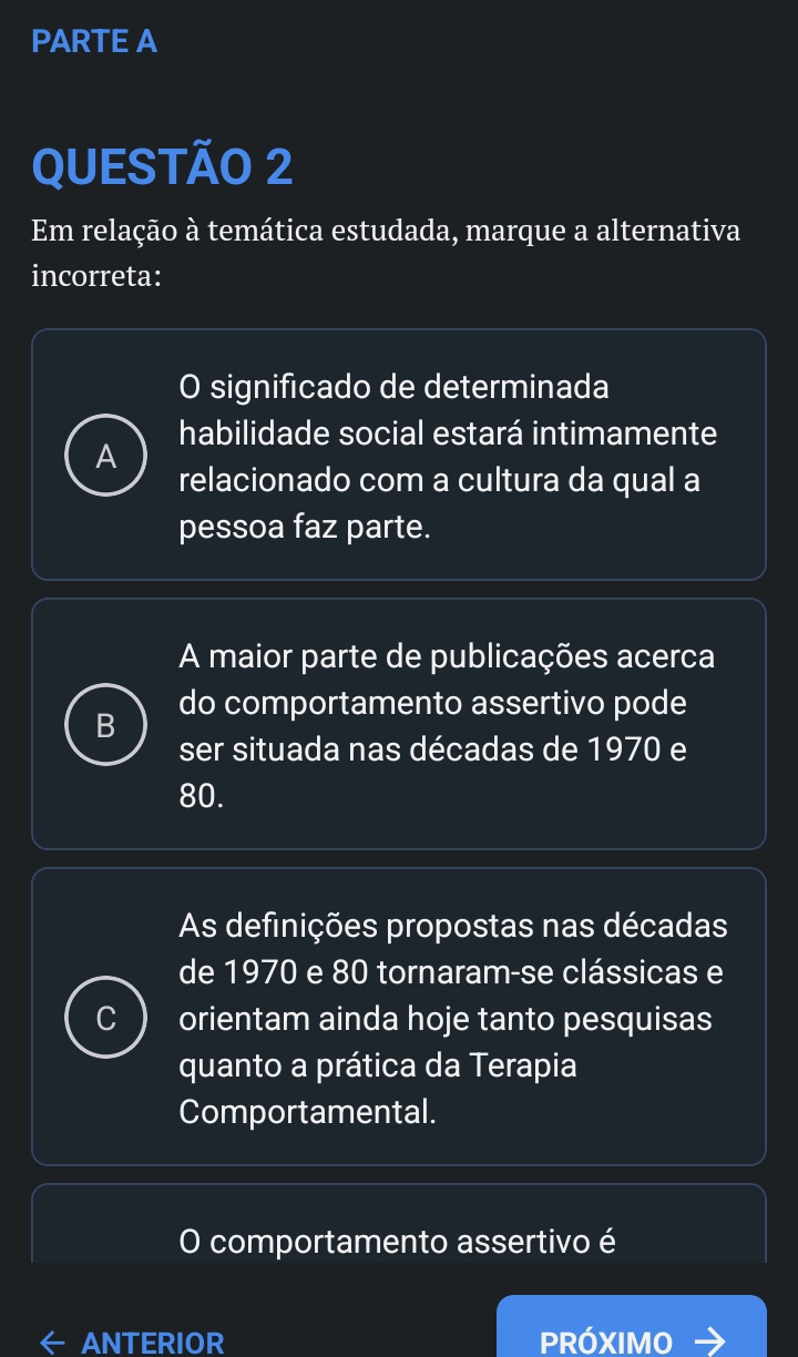 PARTE A
QUESTÃO 2
Em relação à temática estudada, marque a alternativa
incorreta:
O significado de determinada
habilidade social estará intimamente
relacionado com a cultura da qual a
pessoa faz parte.
A maior parte de publicações acerca
B do comportamento assertivo pode
ser situada nas décadas de 1970 e
80.
As definições propostas nas décadas
de 1970 e 80 tornaram-se clássicas e
C orientam ainda hoje tanto pesquisas
quanto a prática da Terapia
Comportamental.
O comportamento assertivo é
ANTERIOR PRÓXIMO