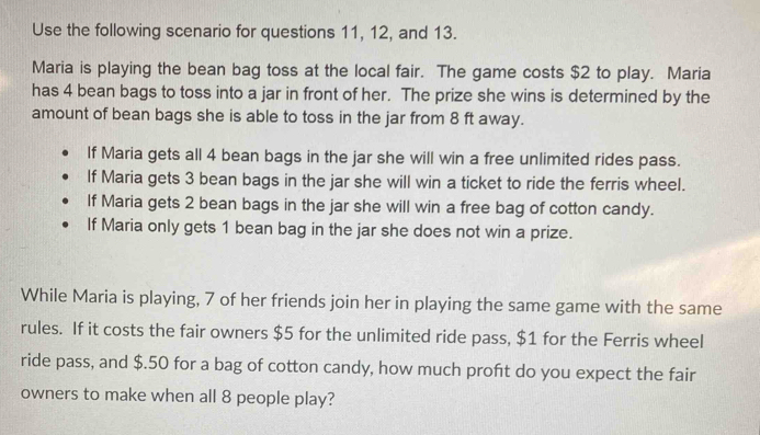 Use the following scenario for questions 11, 12, and 13. 
Maria is playing the bean bag toss at the local fair. The game costs $2 to play. Maria 
has 4 bean bags to toss into a jar in front of her. The prize she wins is determined by the 
amount of bean bags she is able to toss in the jar from 8 ft away. 
If Maria gets all 4 bean bags in the jar she will win a free unlimited rides pass. 
If Maria gets 3 bean bags in the jar she will win a ticket to ride the ferris wheel. 
If Maria gets 2 bean bags in the jar she will win a free bag of cotton candy. 
If Maria only gets 1 bean bag in the jar she does not win a prize. 
While Maria is playing, 7 of her friends join her in playing the same game with the same 
rules. If it costs the fair owners $5 for the unlimited ride pass, $1 for the Ferris wheel 
ride pass, and $.50 for a bag of cotton candy, how much profit do you expect the fair 
owners to make when all 8 people play?