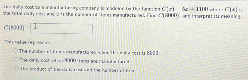 The daily cost to a manufacturing company is modeled by the function C(x)=5x+1100 where C(x) is
the total daily cost and x is the number of items manufactured. Find C(8000) , and interpret its meaning.
C(8000)=□
This value represents
The number of items manufactured when the daily cost is 8000
The daily cost when 8000 items are manufactured
The product of the daily cost and the number of items