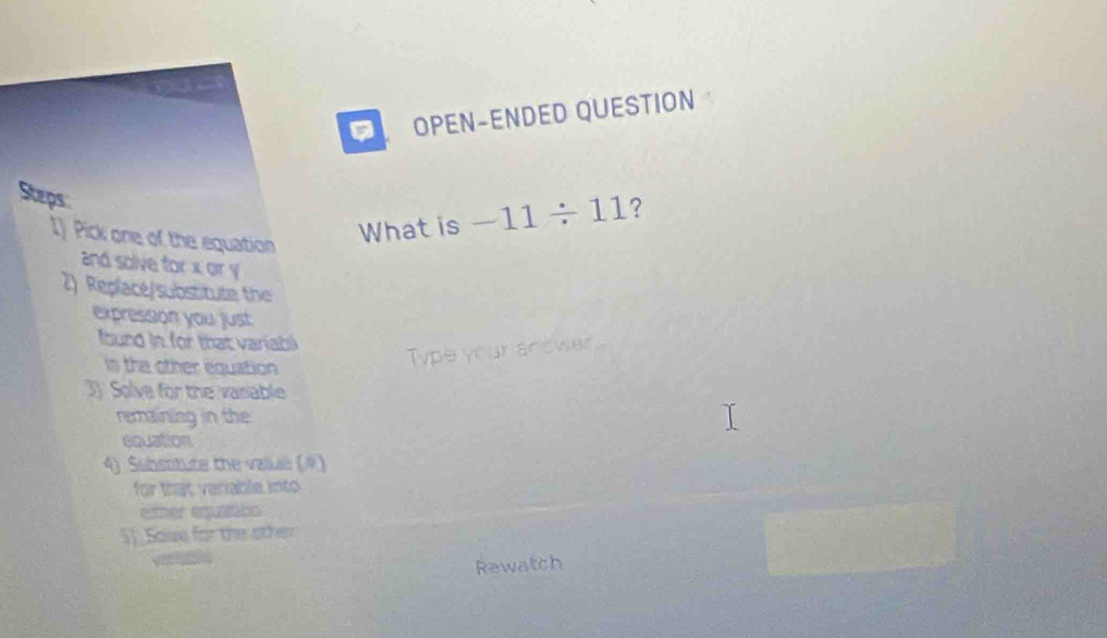 OPEN-ENDED QUESTION 
Steps 
I) Pick one of the equation 
What is -11/ 11 ? 
and solve for x or y
2) Replacé/substitute the 
expression you just 
ound in for that variabl 
ins the other equation 
Type your snower 
3) Solve for the vasiable 
remaining in the 
equation 
4) Subsnitute the value (#) 
for that variable into 
ether equatics 
5].Salve for the other 
Rewatch