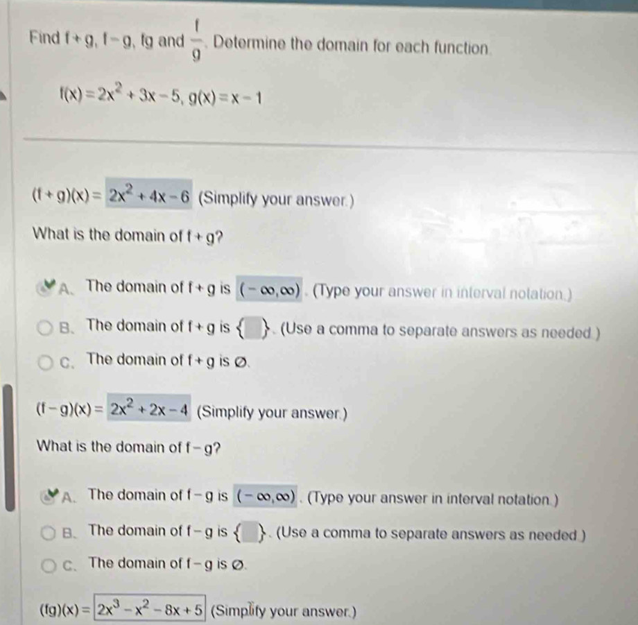 Find f+g, f-g , fg and frac 1frac 9 . Determine the domain for each function.
f(x)=2x^2+3x-5, g(x)=x-1
(f+g)(x)=2x^2+4x-6 (Simplify your answer.)
What is the domain of f+g
A. The domain of f+g is (-∈fty ,∈fty ). (Type your answer in interval notation.)
B. The domain of f+g is  □ . (Use a comma to separate answers as needed )
c、The domain of f+g is Ø.
(f-g)(x)=2x^2+2x-4 (Simplify your answer.)
What is the domain of f-g ?
A. The domain of f-g is (-∈fty ,∈fty ). (Type your answer in interval notation.)
B、 The domain of f-g is  □ . (Use a comma to separate answers as needed )
c、 The domain of f-g is Ø.
(fg)(x)=2x^3-x^2-8x+5 (Simplify your answer.)