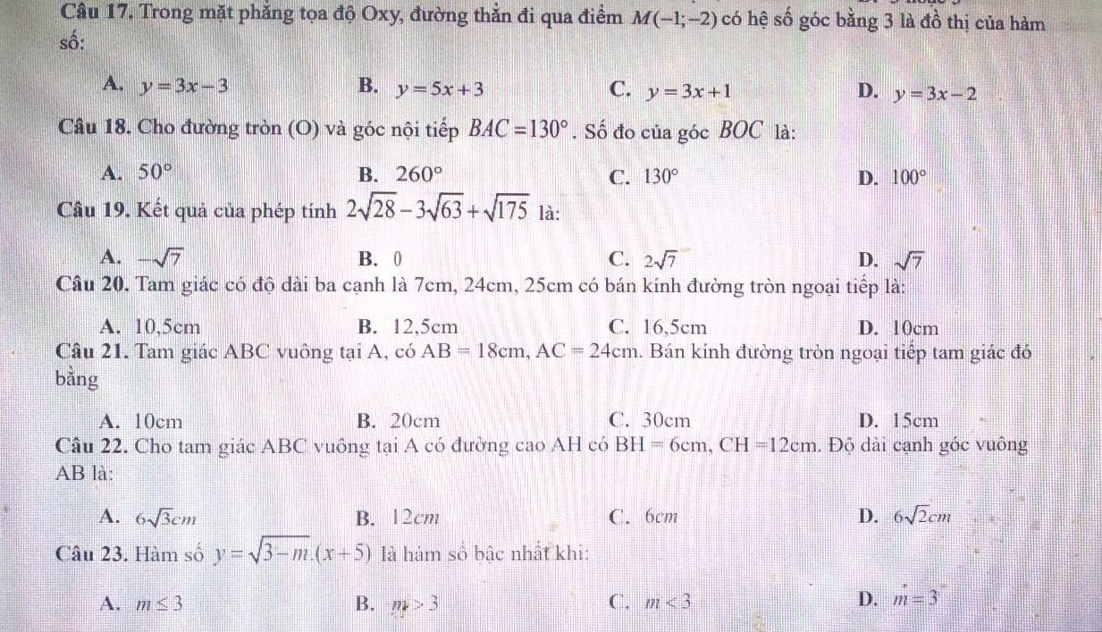 Trong mặt phẳng tọa độ Oxy, đường thẳn đi qua điểm M(-1;-2) có hệ số góc bằng 3 là đồ thị của hàm
số:
A. y=3x-3 B. y=5x+3 C. y=3x+1 D. y=3x-2
Câu 18. Cho đường tròn (O) và góc nội tiếp BAC=130°. Số đo của góc BOC là:
A. 50° B. 260° C. 130° D. 100°
Câu 19. Kết quả của phép tính 2sqrt(28)-3sqrt(63)+sqrt(175) là:
A. -sqrt(7) B. 0 C. 2sqrt(7) D. sqrt(7)
Câu 20. Tam giác có độ dài ba cạnh là 7cm, 24cm, 25cm có bán kính đường tròn ngoại tiếp là:
A. 10,5cm B. 12.5cm C. 16,5cm D. 10cm
Câu 21. Tam giác ABC vuông tại A, có AB=18cm, AC=24cm 1. Bán kính đường tròn ngoại tiếp tam giác đó
bằng
A. 10cm B. 20cm C. 30cm D. 15cm
Câu 22. Cho tam giác ABC vuông tại A có đường cao AH có BH=6cm, CH=12cm. Độ dài cạnh góc vuông
AB là:
A. 6sqrt(3)cm B. 12cm C. 6cm D. 6sqrt(2)cm
Câu 23. Hàm số y=sqrt(3-m).(x+5) là hàm số bậc nhất khi:
A. m≤ 3 B. m>3 C. m<3</tex> D. m=3°