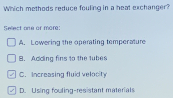 Which methods reduce fouling in a heat exchanger?
Select one or more:
A. Lowering the operating temperature
B. Adding fins to the tubes
C. Increasing fluid velocity
D. Using fouling-resistant materials